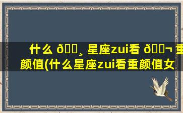 什么 🌸 星座zui
看 🐬 重颜值(什么星座zui
看重颜值女)